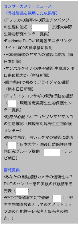 センサーカメラ・ニュース
（弊社製品を採用した成果等）
アフリカの熱帯林の野生チンパンジーの生態に迫る（YouTube：京都大学野生動物研究センター提供）
Fieldnote DUOが環境省モニタリングサイト1000の標準機に採用 
日本最南端のヤマネの撮影に成功（南日本新聞）
ヤンバルクイナの親子撮影 生息域３キロ南に拡大か（産経新聞）
熊本県内で初めてアライグマを撮影（熊本日日新聞）
アマミノクロウサギの繁殖行動を撮影（映像：環境省奄美野生生物保護センター提供）
絶滅が心配されていたツシマヤマネコの生息確認（環境省対馬野生生物保護センター）
国後で再度，白いヒグマの撮影に成功（映像：日本大学・国後自然保護区共同研究グループ提供，YouTube：テレビ朝日）

情報提供
あなたの自動撮影カメラの信頼性は？DUOのセンサー感知実験の試験結果を発表（リンク）
野生生物保護学会で発表（PDF：「野生生物調査技術としてのカメラトラップ法の可能性ー研究者と販売者の視点」）